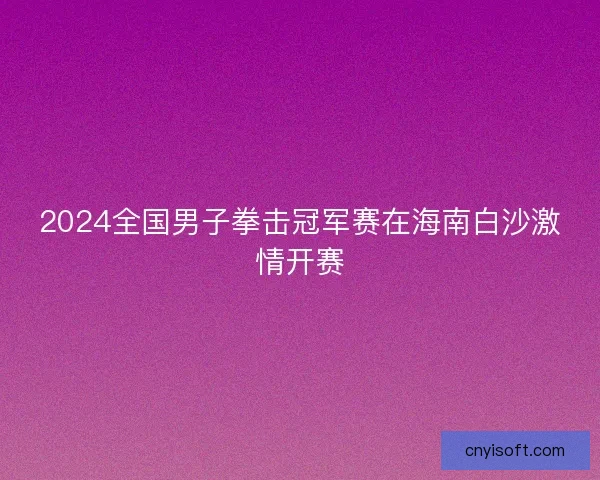 2024全国男子拳击冠军赛在海南白沙激情开赛