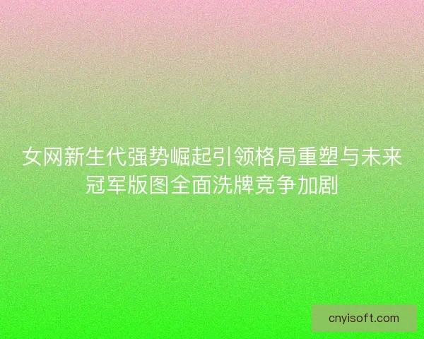女网新生代强势崛起引领格局重塑与未来冠军版图全面洗牌竞争加剧