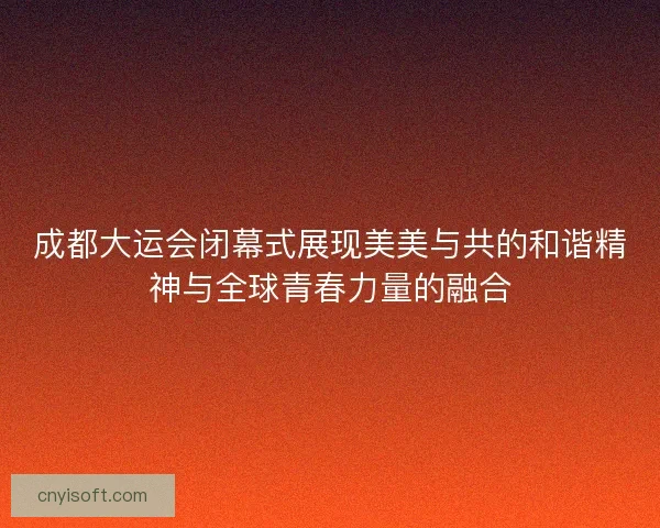 成都大运会闭幕式展现美美与共的和谐精神与全球青春力量的融合