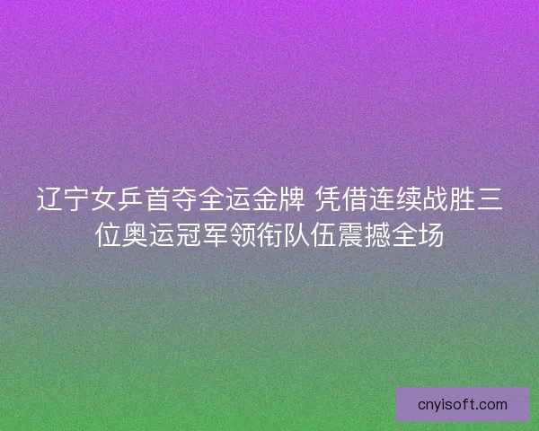 辽宁女乒首夺全运金牌 凭借连续战胜三位奥运冠军领衔队伍震撼全场